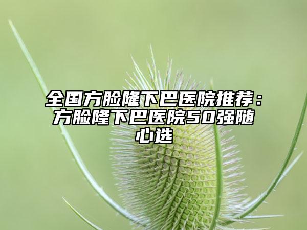 全国方脸隆下巴医院推荐：方脸隆下巴医院50强随心选