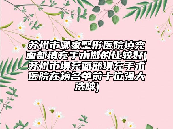 苏州市哪家整形医院填充面部填充手术做的比较好(苏州市填充面部填充手术医院在榜名单前十位强大洗牌)