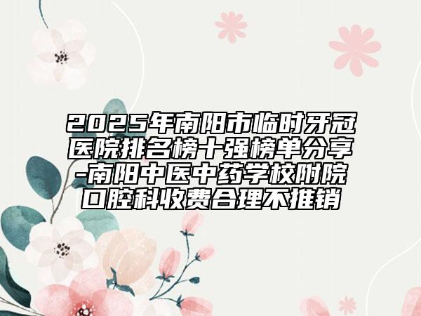2025年南阳市临时牙冠医院排名榜十强榜单分享-南阳中医中药学校附院口腔科收费合理不推销