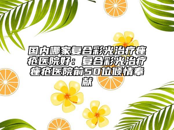 国内哪家复合彩光治疗痤疮医院好：复合彩光治疗痤疮医院前50位倾情奉献