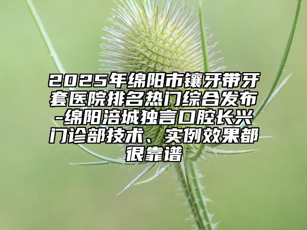2025年绵阳市镶牙带牙套医院排名热门综合发布-绵阳涪城独言口腔长兴门诊部技术、实例效果都很靠谱