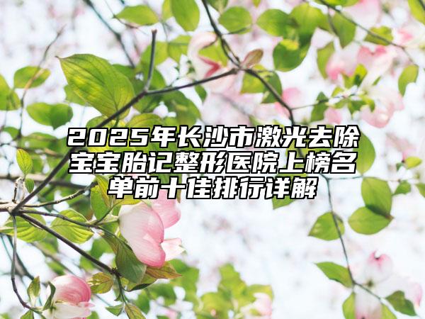 2025年长沙市激光去除宝宝胎记整形医院上榜名单前十佳排行详解
