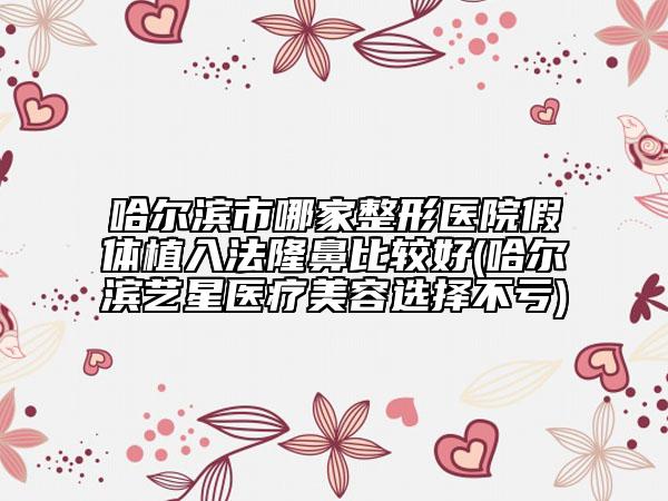哈尔滨市哪家整形医院假体植入法隆鼻比较好(哈尔滨艺星医疗美容选择不亏)