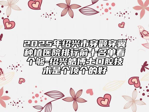2025年绍兴市穿颧穿翼种植医院排行前十名单看个够-绍兴皓博士口腔技术是个顶个的好