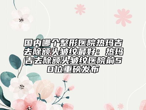 国内哪个整形医院热玛吉去除额头皱纹最好：热玛吉去除额头皱纹医院前50位重磅发布