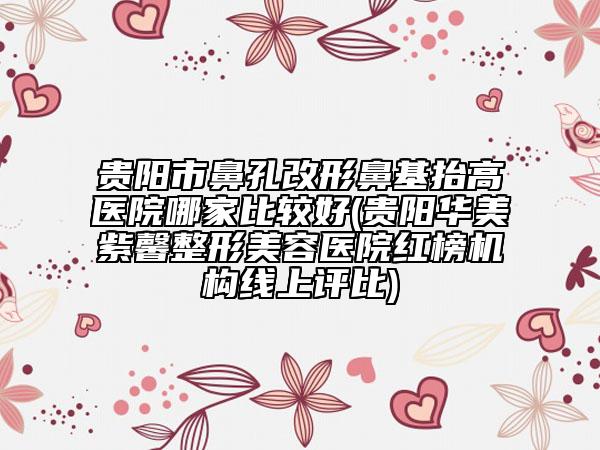 贵阳市鼻孔改形鼻基抬高医院哪家比较好(贵阳华美紫馨整形美容医院红榜机构线上评比)