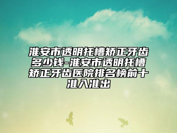 淮安市透明托槽矫正牙齿多少钱-淮安市透明托槽矫正牙齿医院排名榜前十准入准出