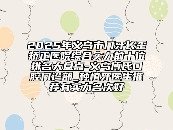 2025年义乌市门牙长歪矫正医院综合实力前十位排名大盘点-义乌傅氏口腔门诊部_种植牙医生推荐有实力名次好