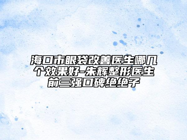 海口市眼袋改善医生哪几个效果好-朱辉整形医生前三强口碑绝绝子