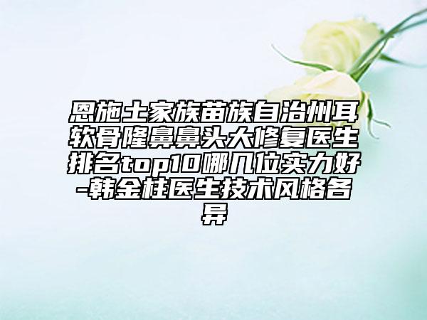恩施土家族苗族自治州耳软骨隆鼻鼻头大修复医生排名top10哪几位实力好-韩金柱医生技术风格各异