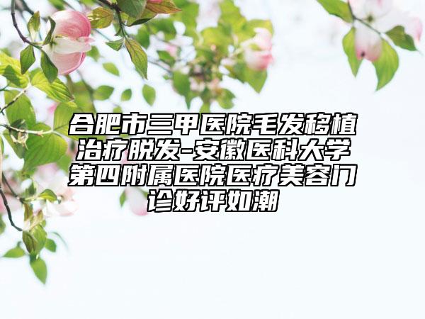 合肥市三甲医院毛发移植治疗脱发-安徽医科大学第四附属医院医疗美容门诊好评如潮