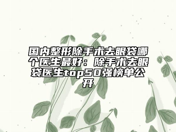 国内整形除手术去眼袋哪个医生最好：除手术去眼袋医生top50强榜单公开
