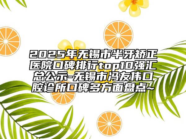 2025年无锡市半牙矫正医院口碑排行top10强汇总公示-无锡市冯友伟口腔诊所口碑多方面盘点~