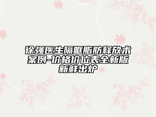 徐强医生隔眶脂肪释放术案例-价格价位表全新版新鲜出炉