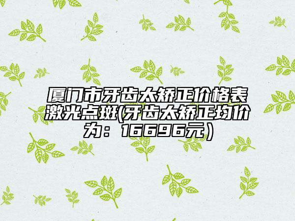 厦门市牙齿太矫正价格表激光点斑(牙齿太矫正均价为：16696元）