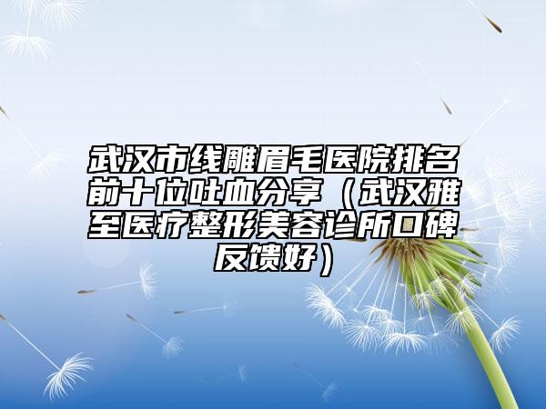 武汉市线雕眉毛医院排名前十位吐血分享（武汉雅至医疗整形美容诊所口碑反馈好）