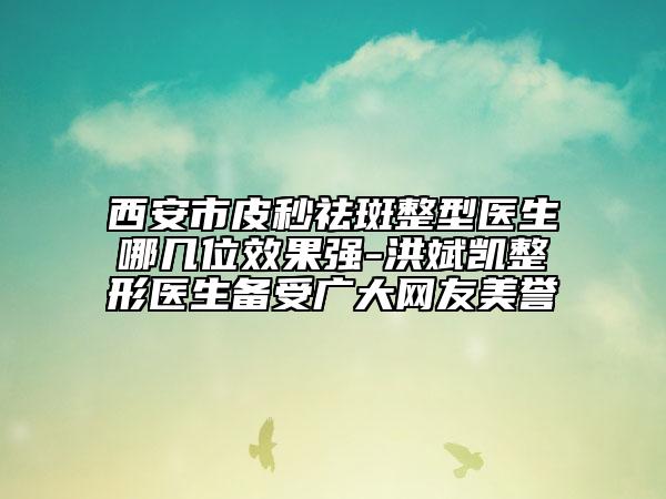 西安市皮秒祛斑整型医生哪几位效果强-洪斌凯整形医生备受广大网友美誉