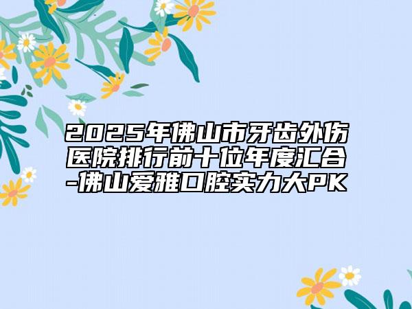 2025年佛山市牙齿外伤医院排行前十位年度汇合-佛山爱雅口腔实力大PK