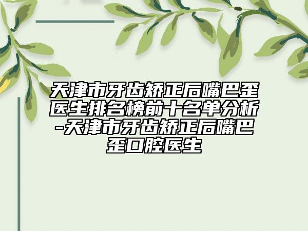 天津市牙齿矫正后嘴巴歪医生排名榜前十名单分析-天津市牙齿矫正后嘴巴歪口腔医生