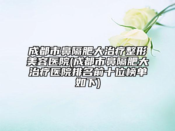 成都市鼻隔肥大治疗整形美容医院(成都市鼻隔肥大治疗医院排名前十位榜单如下)