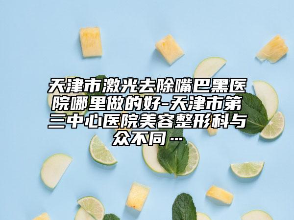 天津市激光去除嘴巴黑医院哪里做的好-天津市第三中心医院美容整形科与众不同…