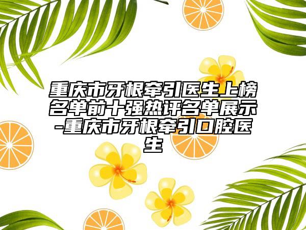 重庆市牙根牵引医生上榜名单前十强热评名单展示-重庆市牙根牵引口腔医生