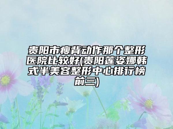 贵阳市瘦背动作那个整形医院比较好(贵阳莲姿娜韩式半美容整形中心排行榜前三)