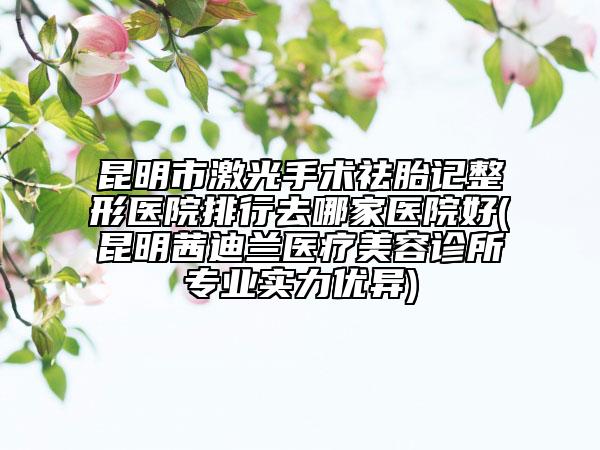 昆明市激光手术祛胎记整形医院排行去哪家医院好(昆明茜迪兰医疗美容诊所专业实力优异)