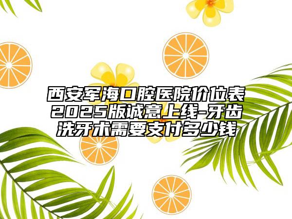 西安军海口腔医院价位表2025版诚意上线-牙齿洗牙术需要支付多少钱