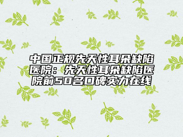 中国正规先天性耳朵缺陷医院：先天性耳朵缺陷医院前50名口碑实力在线