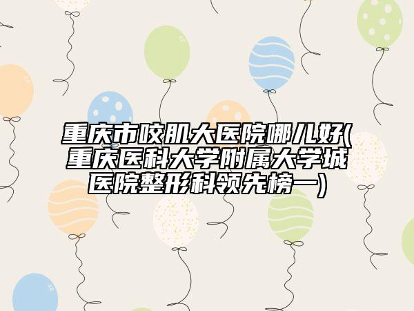 重庆市咬肌大医院哪儿好(重庆医科大学附属大学城医院整形科领先榜一)