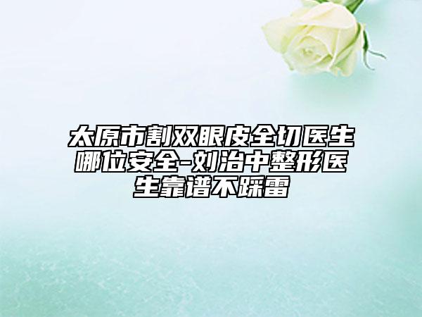 太原市割双眼皮全切医生哪位安全-刘治中整形医生靠谱不踩雷