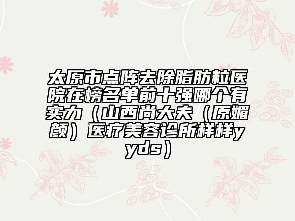 太原市点阵去除脂肪粒医院在榜名单前十强哪个有实力（山西尚大夫（原媚颜）医疗美容诊所样样yyds）