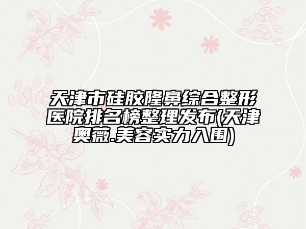 天津市硅胶隆鼻综合整形医院排名榜整理发布(天津奥薇.美容实力入围)