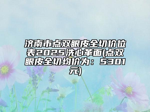 济南市点双眼皮全切价位表2025洗心革面(点双眼皮全切均价为：5301元)