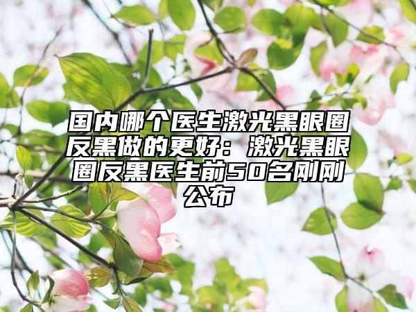 国内哪个医生激光黑眼圈反黑做的更好：激光黑眼圈反黑医生前50名刚刚公布