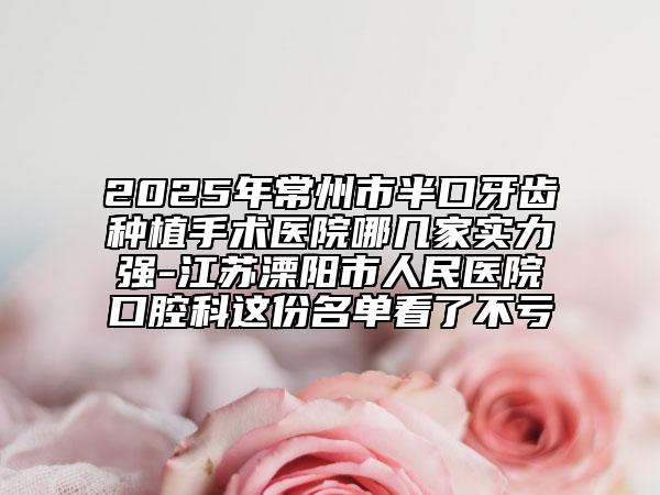 2025年常州市半口牙齿种植手术医院哪几家实力强-江苏溧阳市人民医院口腔科这份名单看了不亏