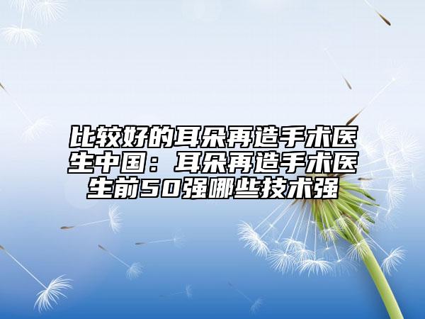 比较好的耳朵再造手术医生中国：耳朵再造手术医生前50强哪些技术强