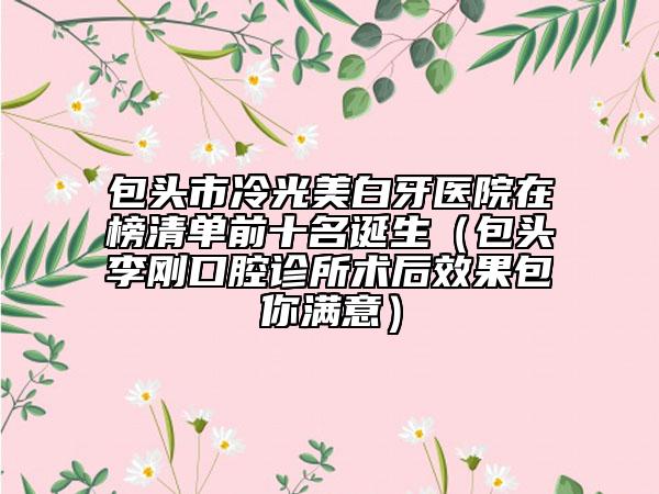 包头市冷光美白牙医院在榜清单前十名诞生（包头李刚口腔诊所术后效果包你满意）