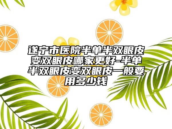 遂宁市医院半单半双眼皮变双眼皮哪家更好-半单半双眼皮变双眼皮一般要用多少钱