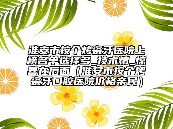 淮安市按个烤瓷牙医院上榜名单选择多_技术精_惊喜在后面（淮安市按个烤瓷牙口腔医院价格亲民）