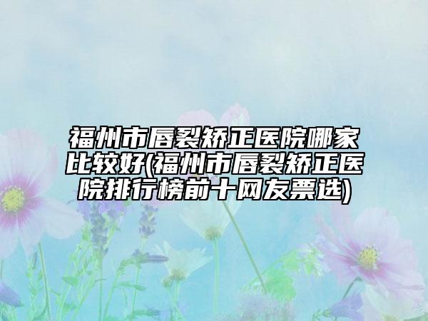 福州市唇裂矫正医院哪家比较好(福州市唇裂矫正医院排行榜前十网友票选)