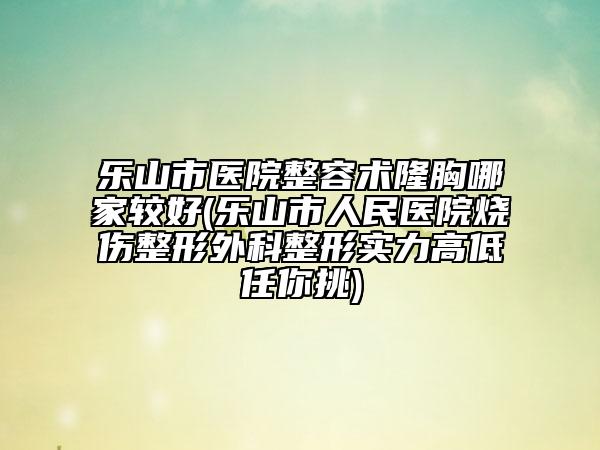 乐山市医院整容术隆胸哪家较好(乐山市人民医院烧伤整形外科整形实力高低任你挑)