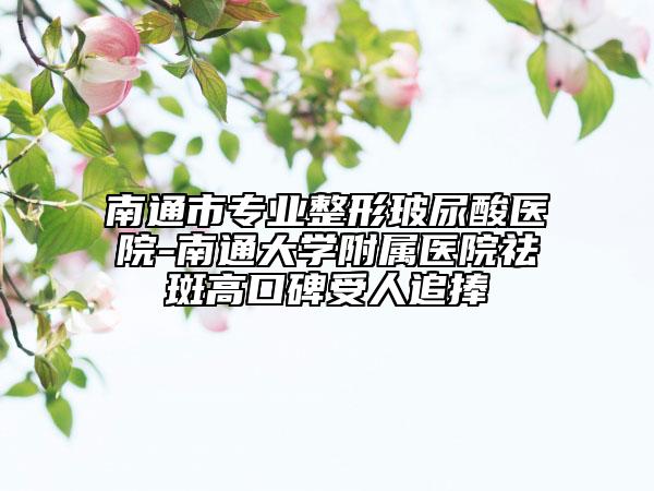 南通市专业整形玻尿酸医院-南通大学附属医院祛斑高口碑受人追捧