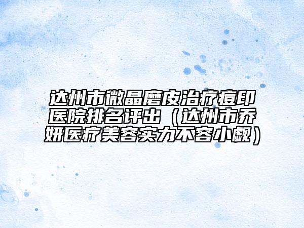 达州市微晶磨皮治疗痘印医院排名评出（达州市乔妍医疗美容实力不容小觑）