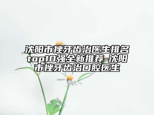 沈阳市挫牙齿治医生排名top10强全新推荐-沈阳市挫牙齿治口腔医生