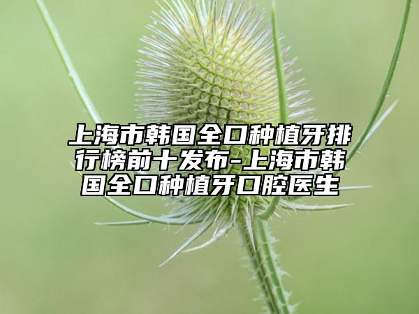 上海市韩国全口种植牙排行榜前十发布-上海市韩国全口种植牙口腔医生