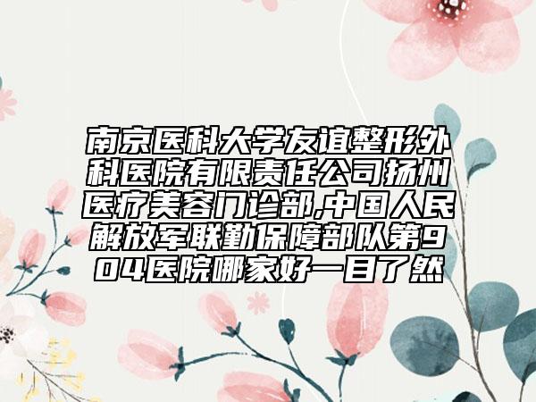 南京医科大学友谊整形外科医院有限责任公司扬州医疗美容门诊部,中国人民解放军联勤保障部队第904医院哪家好一目了然