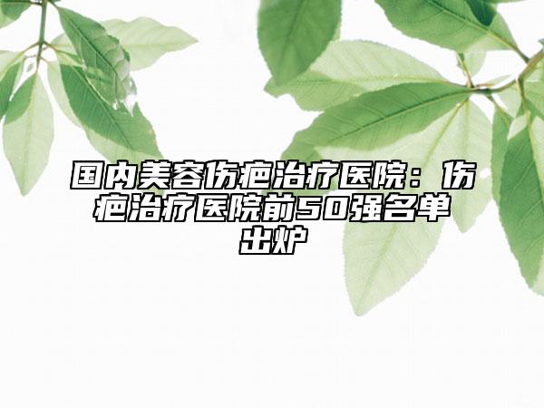 国内美容伤疤治疗医院：伤疤治疗医院前50强名单出炉