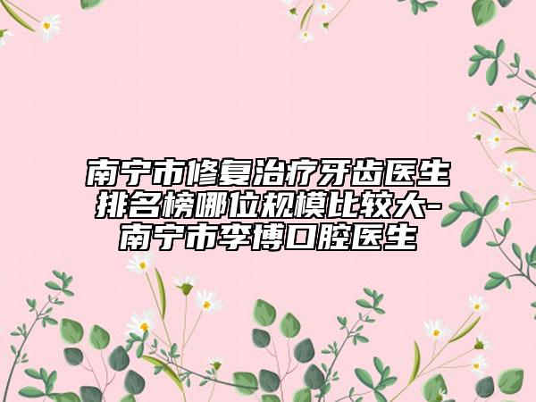 南宁市修复治疗牙齿医生排名榜哪位规模比较大-南宁市李博口腔医生